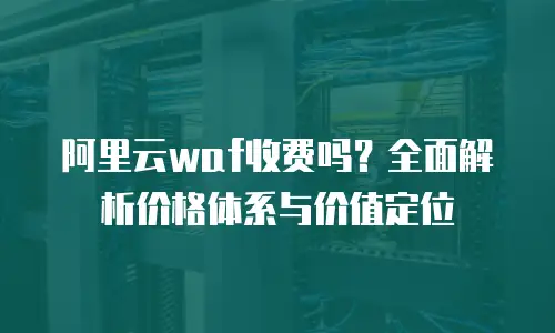 阿里云waf收费吗？全面解析价格体系与价值定位