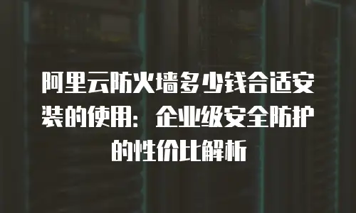 阿里云防火墙多少钱合适安装的使用：企业级安全防护的性价比解析