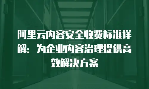 阿里云内容安全收费标准详解：为企业内容治理提供高效解决方案