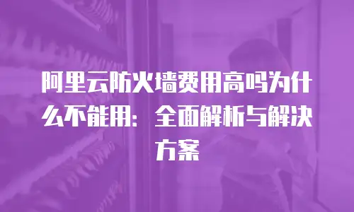 阿里云防火墙费用高吗为什么不能用：全面解析与解决方案