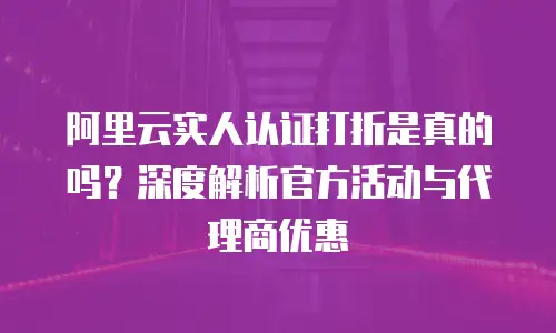 阿里云实人认证打折是真的吗？深度解析官方活动与代理商优惠