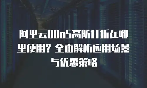 阿里云DDoS高防打折在哪里使用？全面解析应用场景与优惠策略