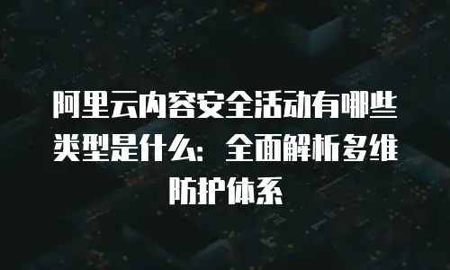 阿里云内容安全活动有哪些类型是什么：全面解析多维防护体系