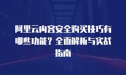 阿里云内容安全购买技巧有哪些功能？全面解析与实战指南