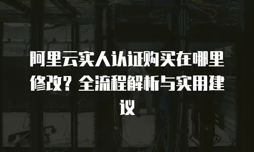 阿里云实人认证购买在哪里修改？全流程解析与实用建议