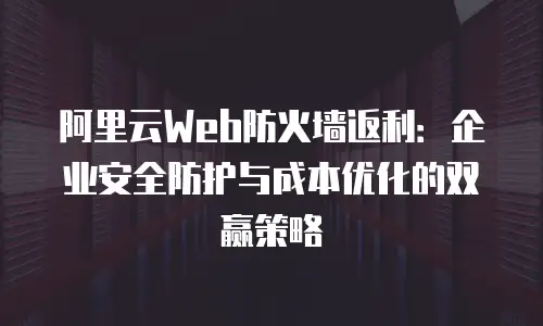 阿里云Web防火墙返利：企业安全防护与成本优化的双赢策略