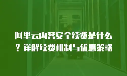 阿里云内容安全续费是什么？详解续费机制与优惠策略