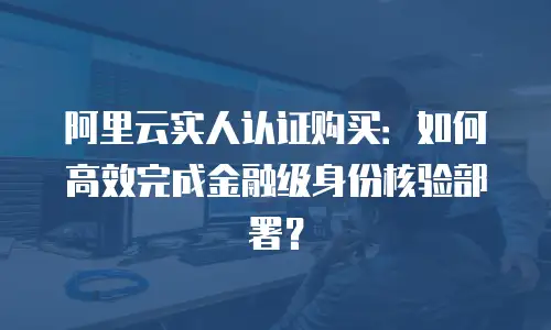 阿里云实人认证购买：如何高效完成金融级身份核验部署？