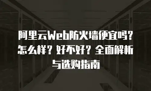 阿里云Web防火墙便宜吗？怎么样？好不好？全面解析与选购指南