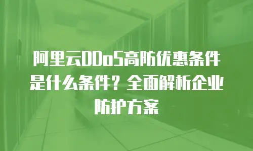 阿里云DDoS高防优惠条件是什么条件？全面解析企业防护方案