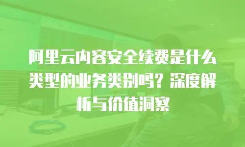 阿里云内容安全续费是什么类型的业务类别吗？深度解析与价值洞察