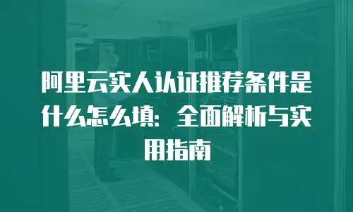阿里云实人认证推荐条件是什么怎么填：全面解析与实用指南