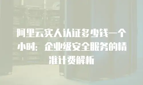 阿里云实人认证多少钱一个小时：企业级安全服务的精准计费解析