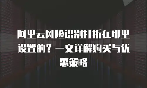 阿里云风险识别打折在哪里设置的？一文详解购买与优惠策略