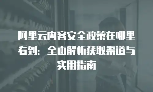 阿里云内容安全政策在哪里看到：全面解析获取渠道与实用指南