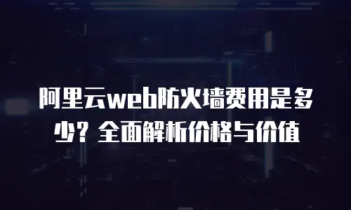 阿里云web防火墙费用是多少？全面解析价格与价值