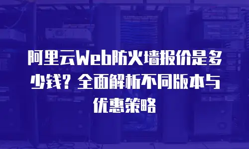 阿里云Web防火墙报价是多少钱？全面解析不同版本与优惠策略