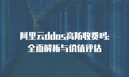 阿里云ddos高防收费吗：全面解析与价值评估