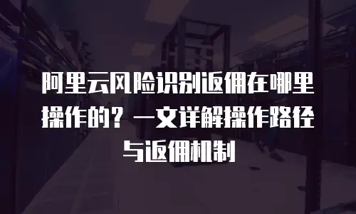 阿里云风险识别返佣在哪里操作的？一文详解操作路径与返佣机制