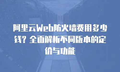 阿里云Web防火墙费用多少钱？全面解析不同版本的定价与功能