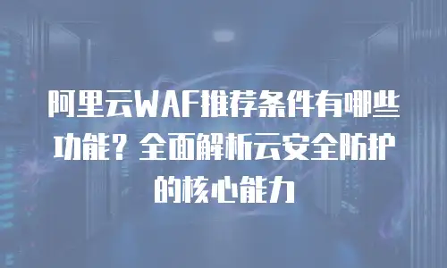 阿里云WAF推荐条件有哪些功能？全面解析云安全防护的核心能力