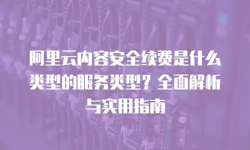 阿里云内容安全续费是什么类型的服务类型？全面解析与实用指南