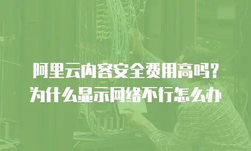 阿里云内容安全费用高吗？为什么显示网络不行怎么办