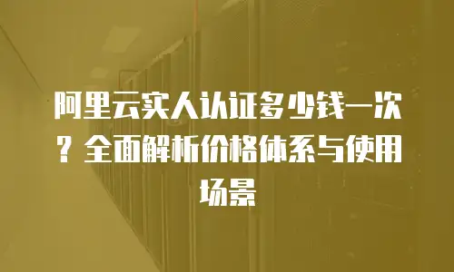 阿里云实人认证多少钱一次？全面解析价格体系与使用场景