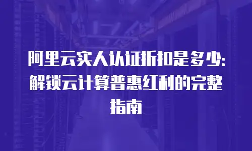 阿里云实人认证折扣是多少：解锁云计算普惠红利的完整指南
