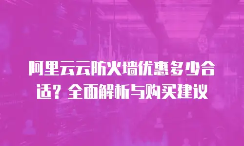 阿里云云防火墙优惠多少合适？全面解析与购买建议