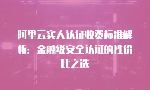 阿里云实人认证收费标准解析：金融级安全认证的性价比之选