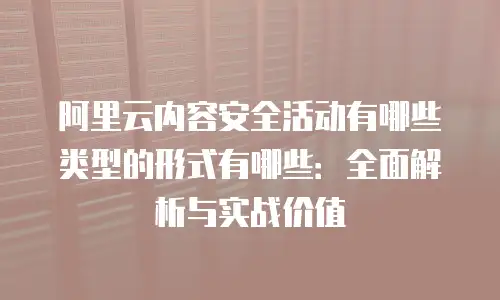 阿里云内容安全活动有哪些类型的形式有哪些：全面解析与实战价值