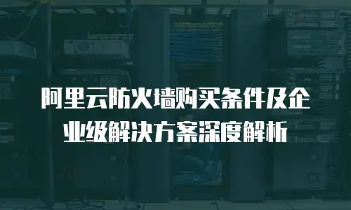 阿里云防火墙购买条件及企业级解决方案深度解析