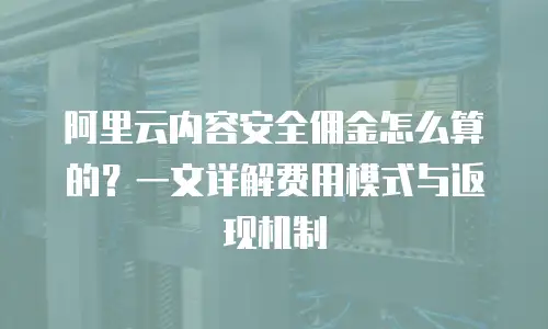 阿里云内容安全佣金怎么算的？一文详解费用模式与返现机制