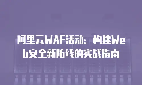 阿里云WAF活动：构建Web安全新防线的实战指南