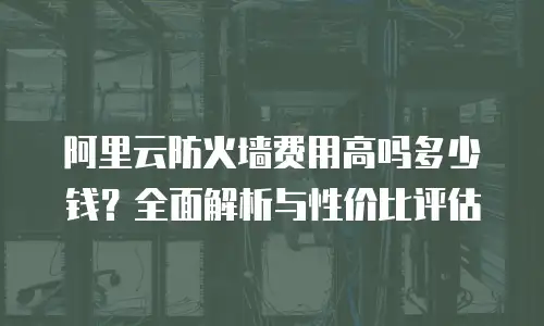 阿里云防火墙费用高吗多少钱？全面解析与性价比评估