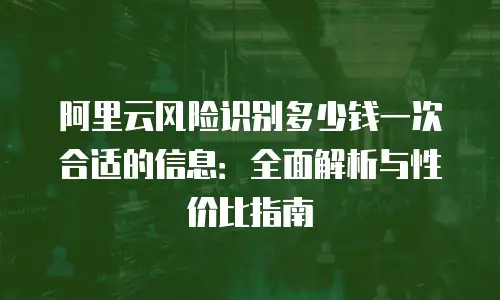阿里云风险识别多少钱一次合适的信息：全面解析与性价比指南