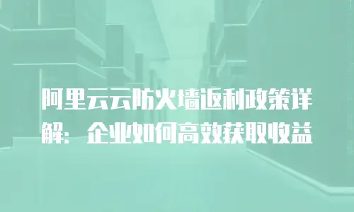 阿里云云防火墙返利政策详解：企业如何高效获取收益