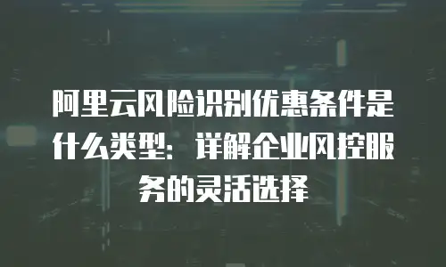 阿里云风险识别优惠条件是什么类型：详解企业风控服务的灵活选择