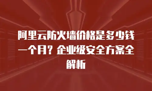 阿里云防火墙价格是多少钱一个月？企业级安全方案全解析