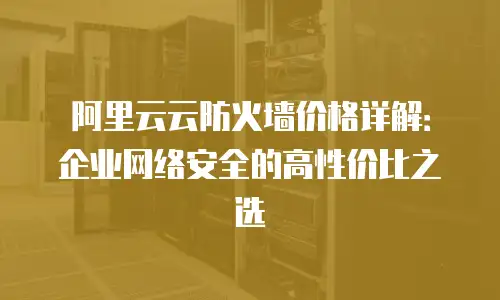 阿里云云防火墙价格详解：企业网络安全的高性价比之选