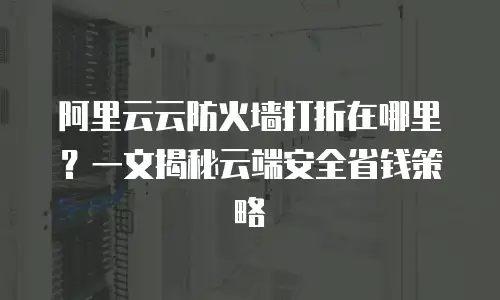 阿里云云防火墙打折在哪里？一文揭秘云端安全省钱策略