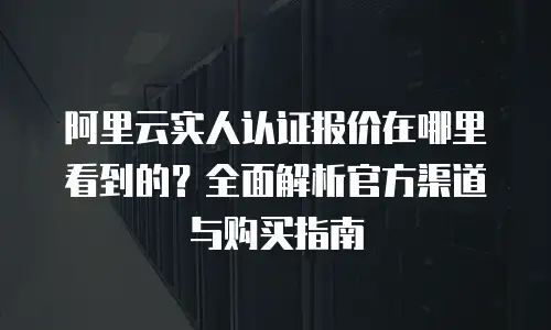 阿里云实人认证报价在哪里看到的？全面解析官方渠道与购买指南
