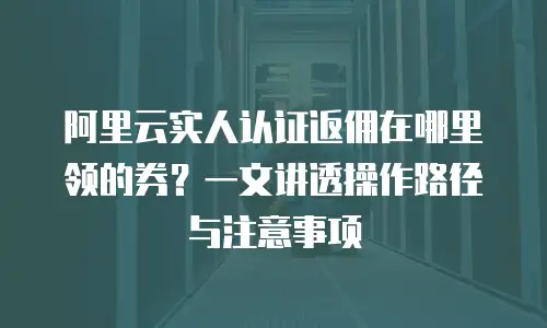 阿里云实人认证返佣在哪里领的券？一文讲透操作路径与注意事项