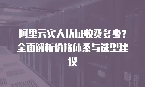 阿里云实人认证收费多少？全面解析价格体系与选型建议