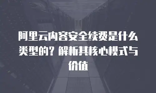 阿里云内容安全续费是什么类型的？解析其核心模式与价值