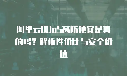 阿里云DDoS高防便宜是真的吗？解析性价比与安全价值