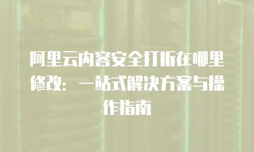阿里云内容安全打折在哪里修改：一站式解决方案与操作指南
