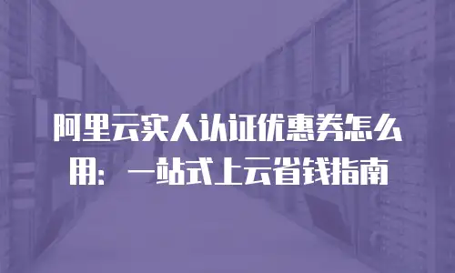 阿里云实人认证优惠券怎么用：一站式上云省钱指南