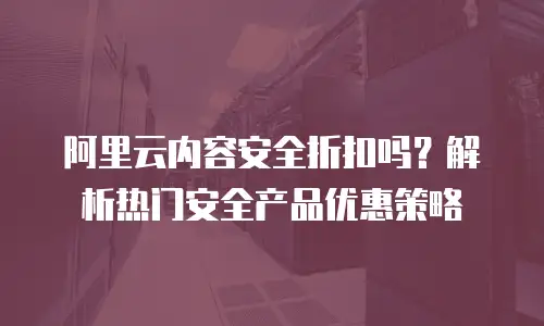 阿里云内容安全折扣吗？解析热门安全产品优惠策略